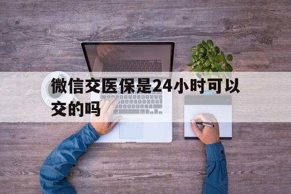 平湖最新微信交医保是24小时可以交的吗方法分析(最方便真实的平湖微信上交医保多久到账方法)